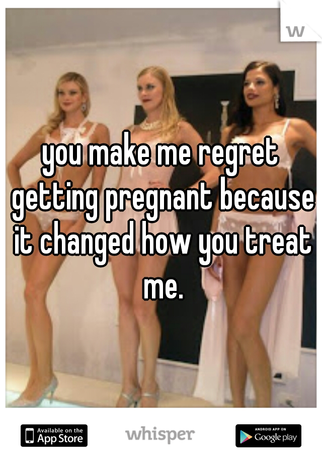 you make me regret getting pregnant because it changed how you treat me.