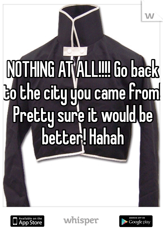 NOTHING AT ALL!!!! Go back to the city you came from! Pretty sure it would be better! Hahah