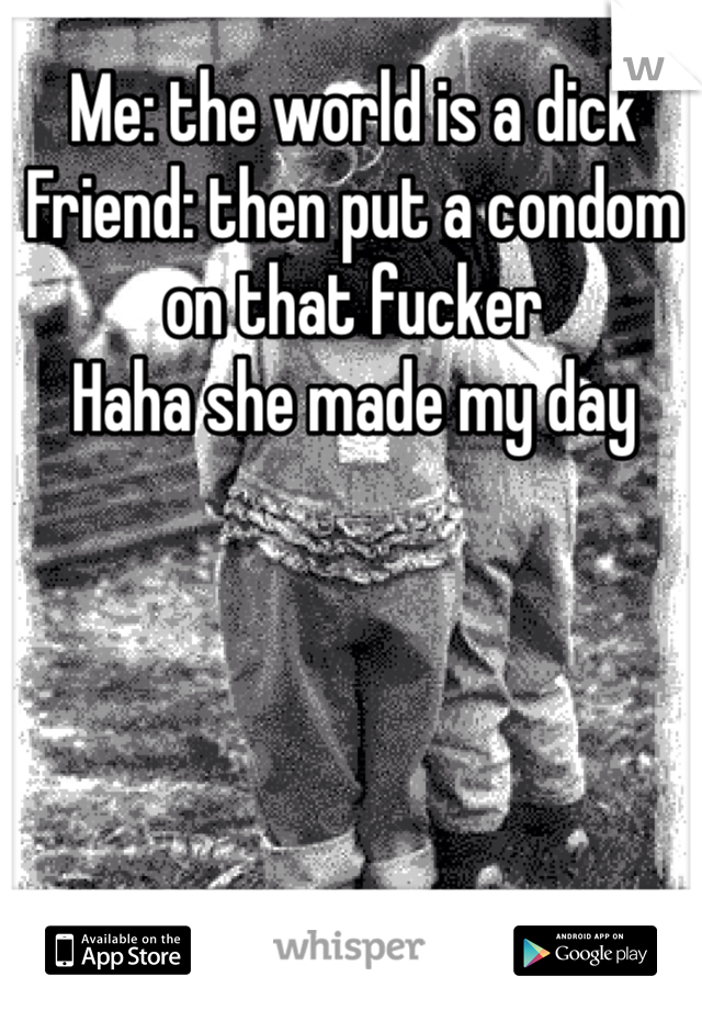 Me: the world is a dick
Friend: then put a condom on that fucker 
Haha she made my day