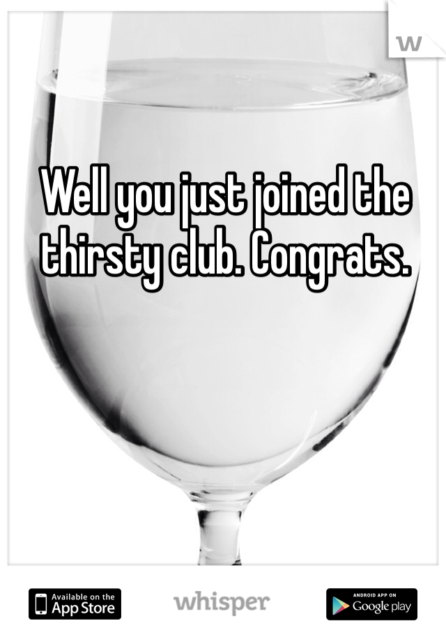 Well you just joined the thirsty club. Congrats. 