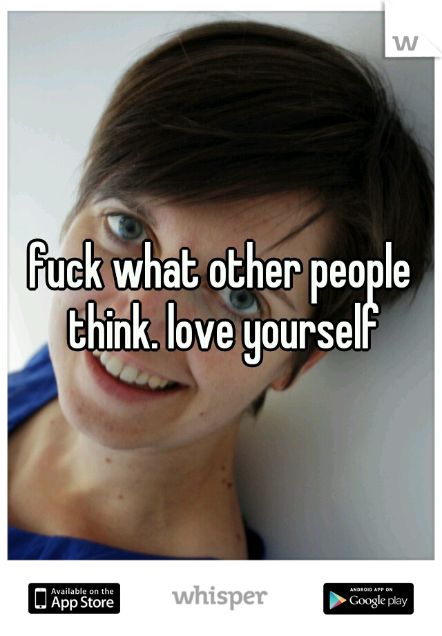 fuck what other people think. love yourself