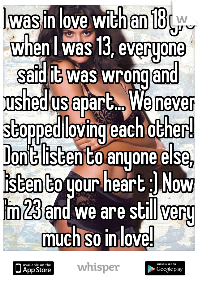 I was in love with an 18 y/o when I was 13, everyone said it was wrong and pushed us apart... We never stopped loving each other! Don't listen to anyone else, listen to your heart :) Now I'm 23 and we are still very much so in love! 