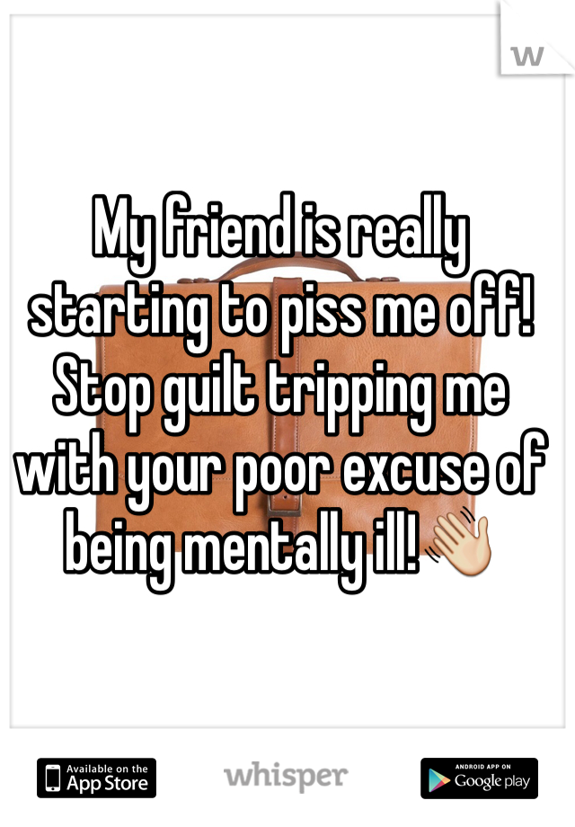 My friend is really starting to piss me off! Stop guilt tripping me with your poor excuse of being mentally ill!👋