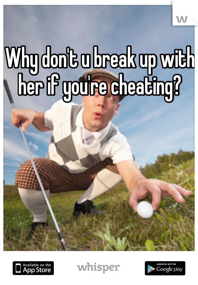 Why don't u break up with her if you're cheating?
