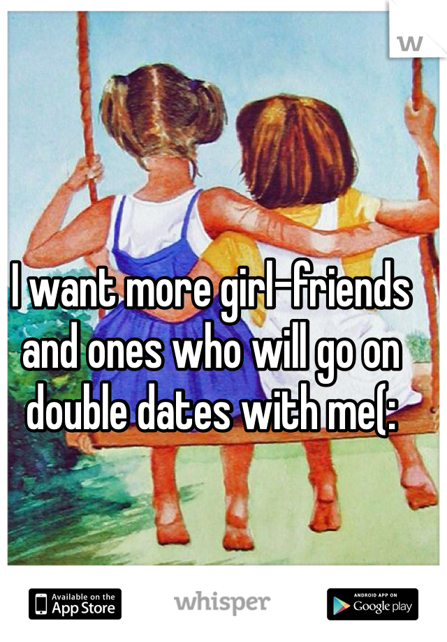 I want more girl-friends and ones who will go on double dates with me(: