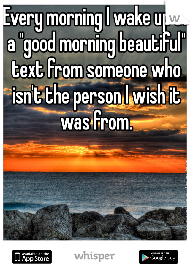 Every morning I wake up to a "good morning beautiful" text from someone who isn't the person I wish it was from. 
