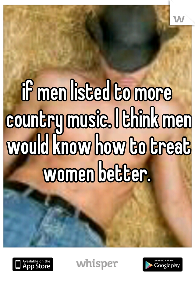 if men listed to more country music. I think men would know how to treat women better. 