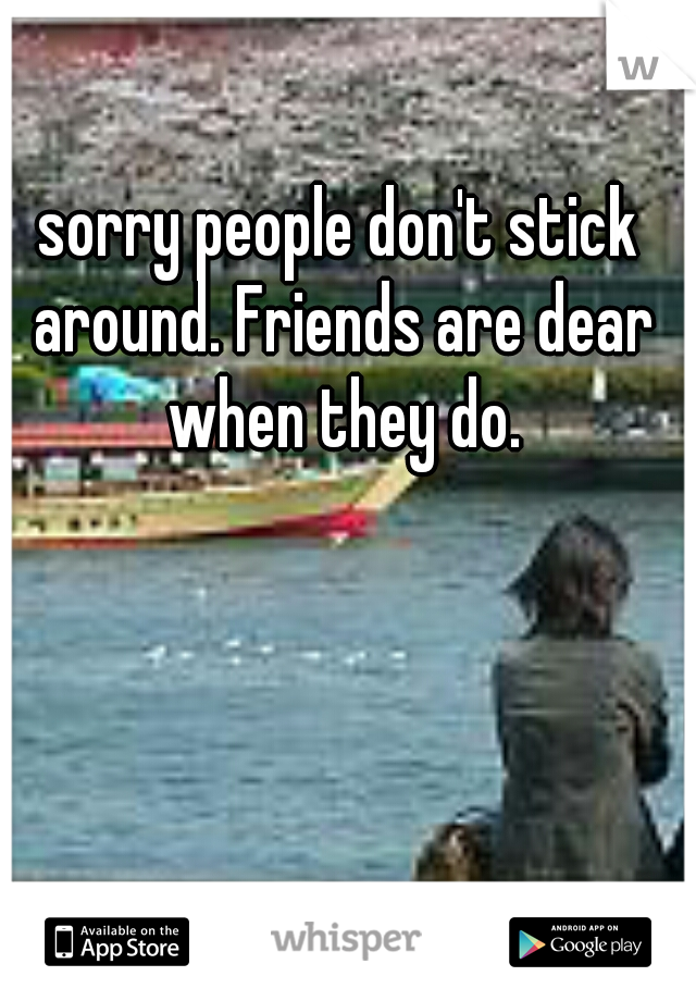 sorry people don't stick around. Friends are dear when they do.