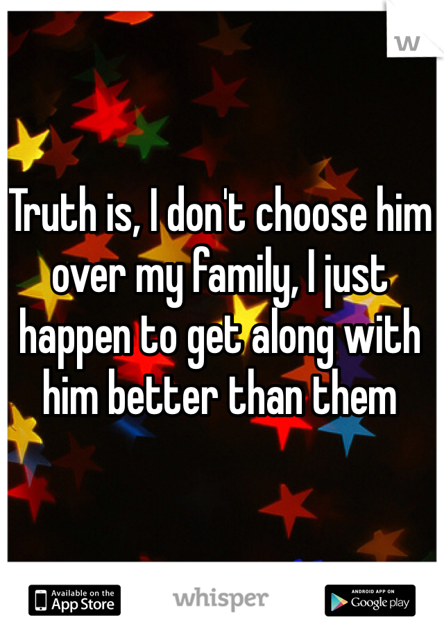 Truth is, I don't choose him over my family, I just happen to get along with him better than them