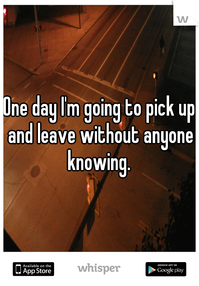 One day I'm going to pick up and leave without anyone knowing. 