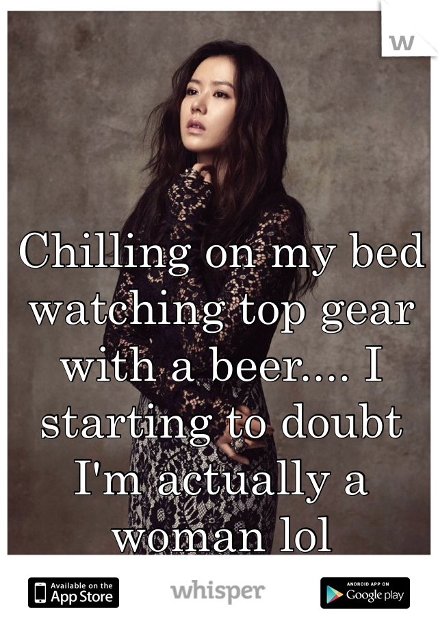 Chilling on my bed watching top gear with a beer.... I starting to doubt I'm actually a woman lol