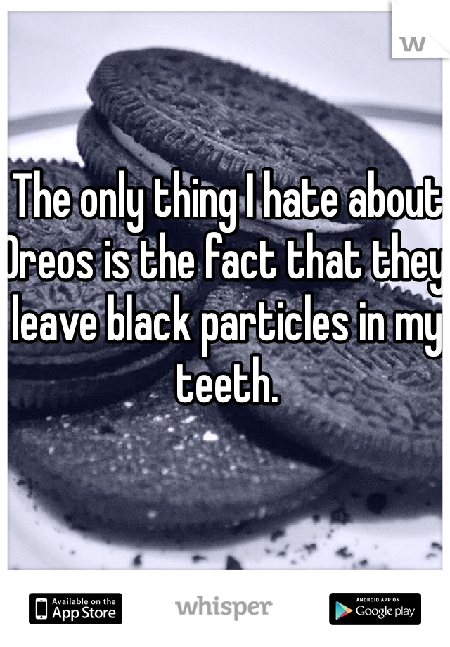 The only thing I hate about Oreos is the fact that they leave black particles in my teeth. 
