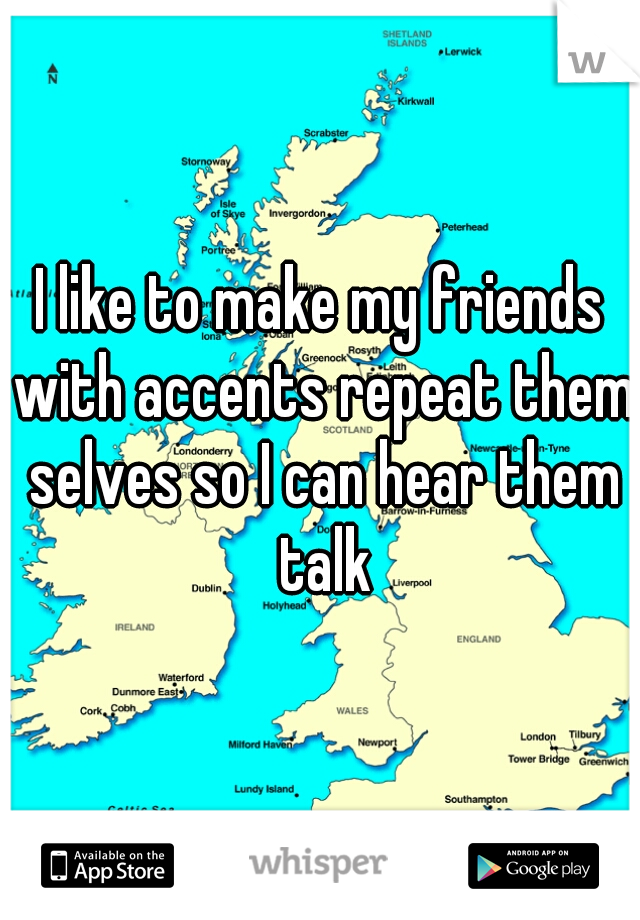 I like to make my friends with accents repeat them selves so I can hear them talk
