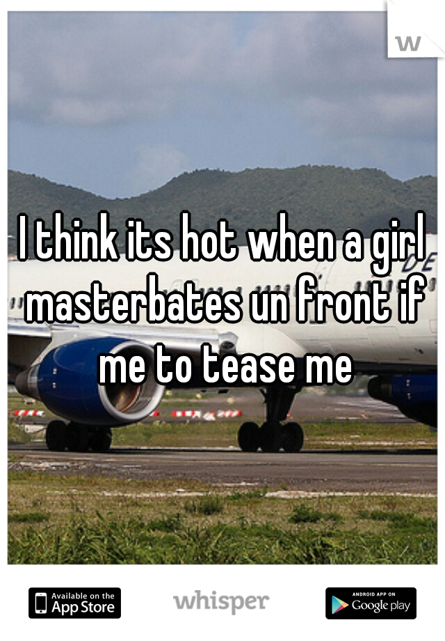 I think its hot when a girl masterbates un front if me to tease me