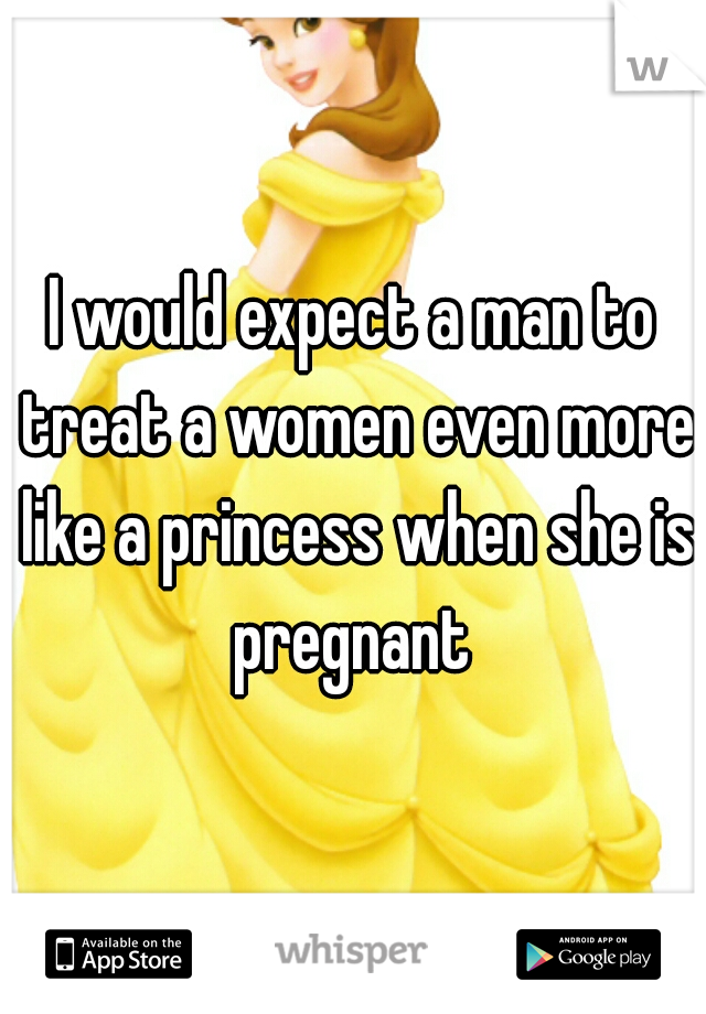 I would expect a man to treat a women even more like a princess when she is pregnant 