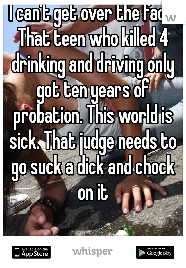 I can't get over the fact, That teen who killed 4 drinking and driving only got ten years of probation. This world is sick. That judge needs to go suck a dick and chock on it