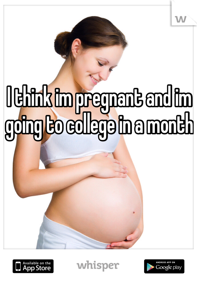I think im pregnant and im going to college in a month