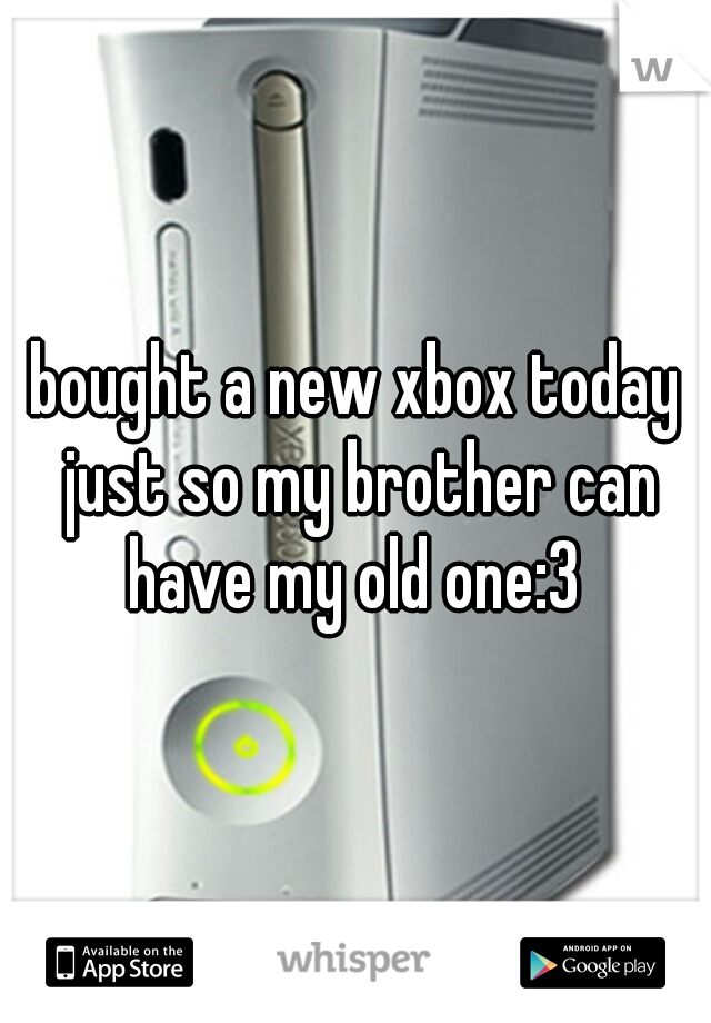 bought a new xbox today just so my brother can have my old one:3 