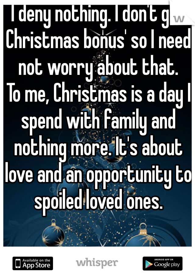 I deny nothing. I don't get Christmas bonus' so I need not worry about that.
To me, Christmas is a day I spend with family and nothing more. It's about love and an opportunity to spoiled loved ones.
