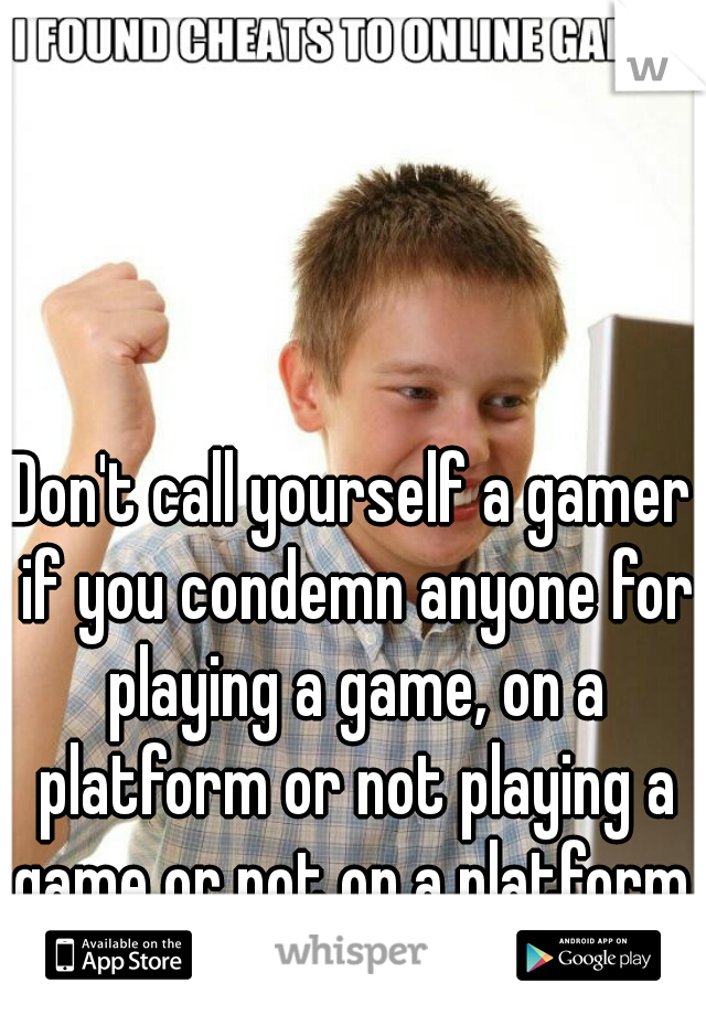 Don't call yourself a gamer if you condemn anyone for playing a game, on a platform or not playing a game or not on a platform.