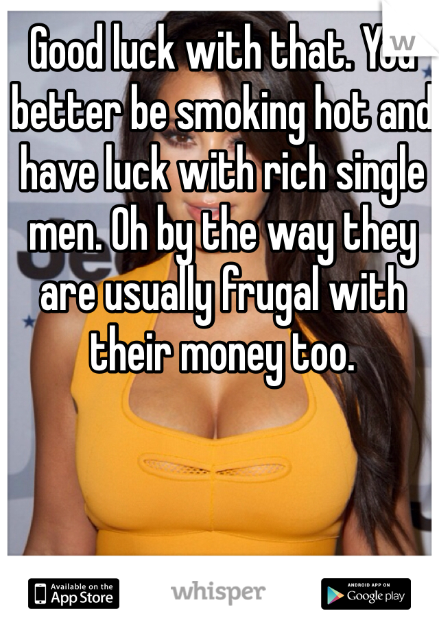 Good luck with that. You better be smoking hot and have luck with rich single men. Oh by the way they are usually frugal with their money too.  