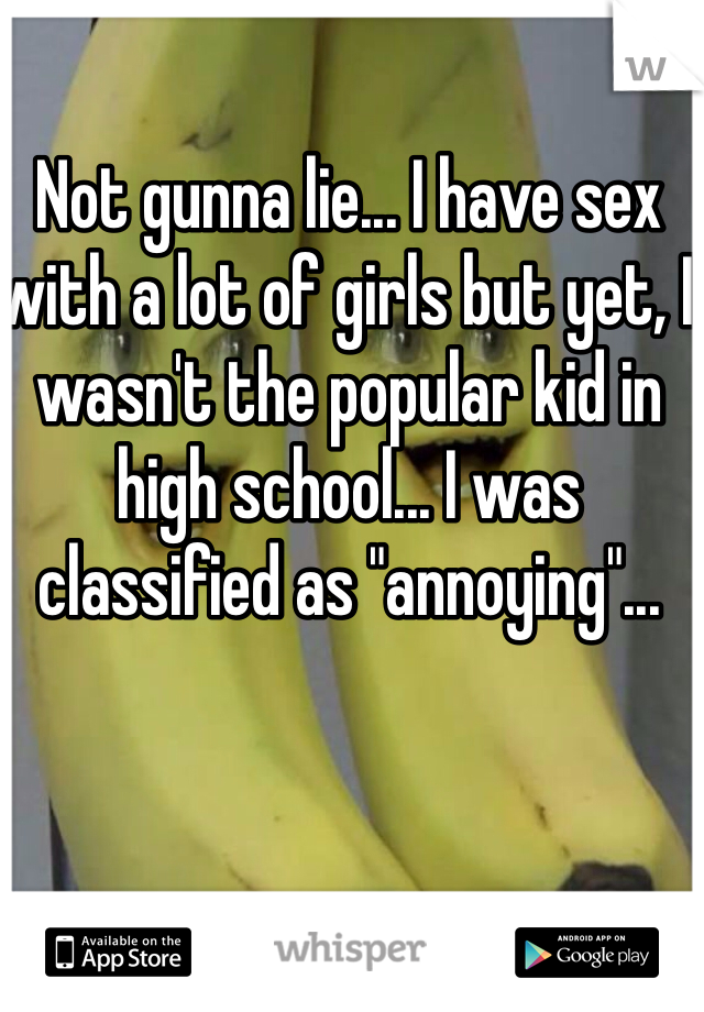 Not gunna lie... I have sex with a lot of girls but yet, I wasn't the popular kid in high school... I was classified as "annoying"...