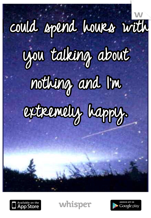 I could spend hours with you talking about nothing and I'm extremely happy. 