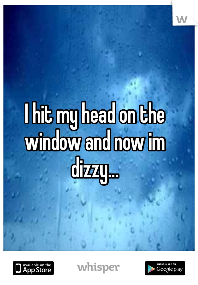 I hit my head on the window and now im dizzy...
