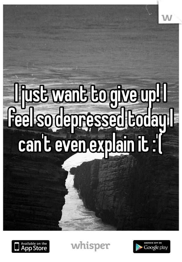 I just want to give up! I feel so depressed today I can't even explain it :'(