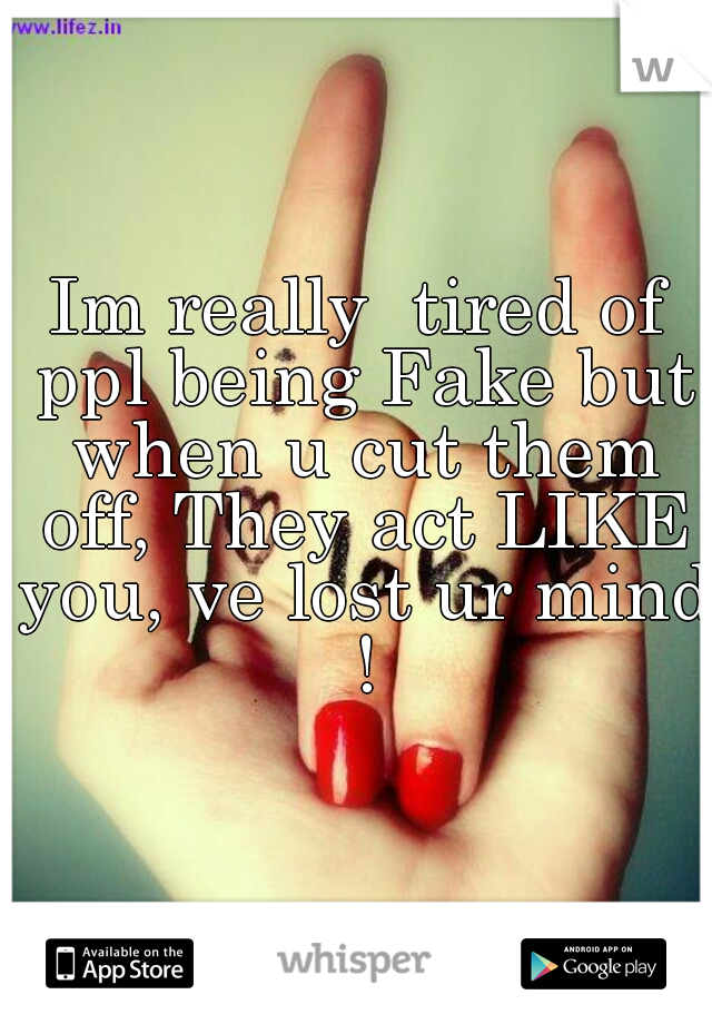 Im really  tired of ppl being Fake but when u cut them off, They act LIKE you, ve lost ur mind !