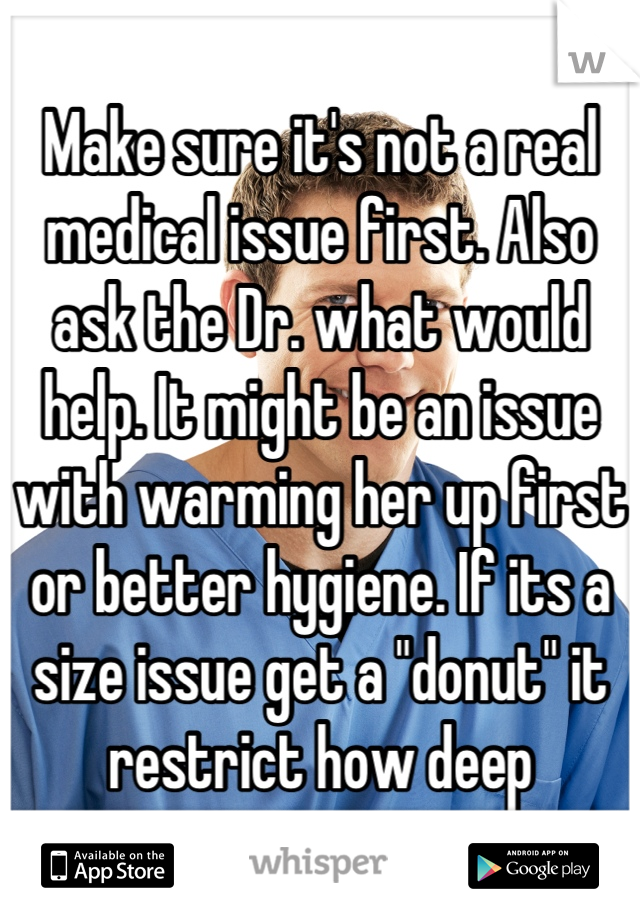 Make sure it's not a real medical issue first. Also ask the Dr. what would help. It might be an issue with warming her up first or better hygiene. If its a size issue get a "donut" it restrict how deep