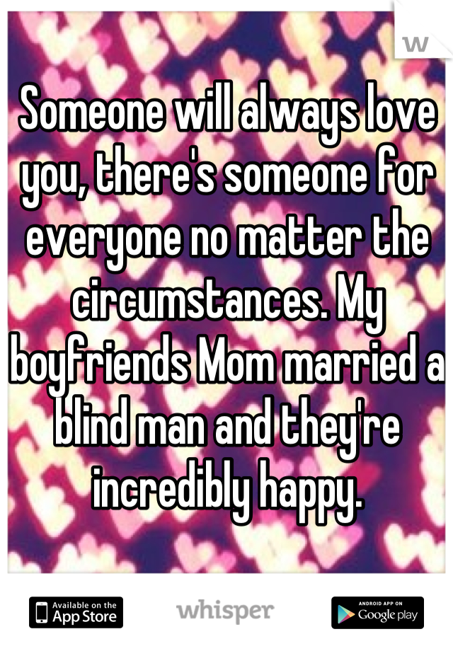 Someone will always love you, there's someone for everyone no matter the circumstances. My boyfriends Mom married a blind man and they're incredibly happy.
