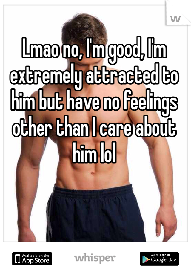Lmao no, I'm good, I'm extremely attracted to him but have no feelings other than I care about him lol