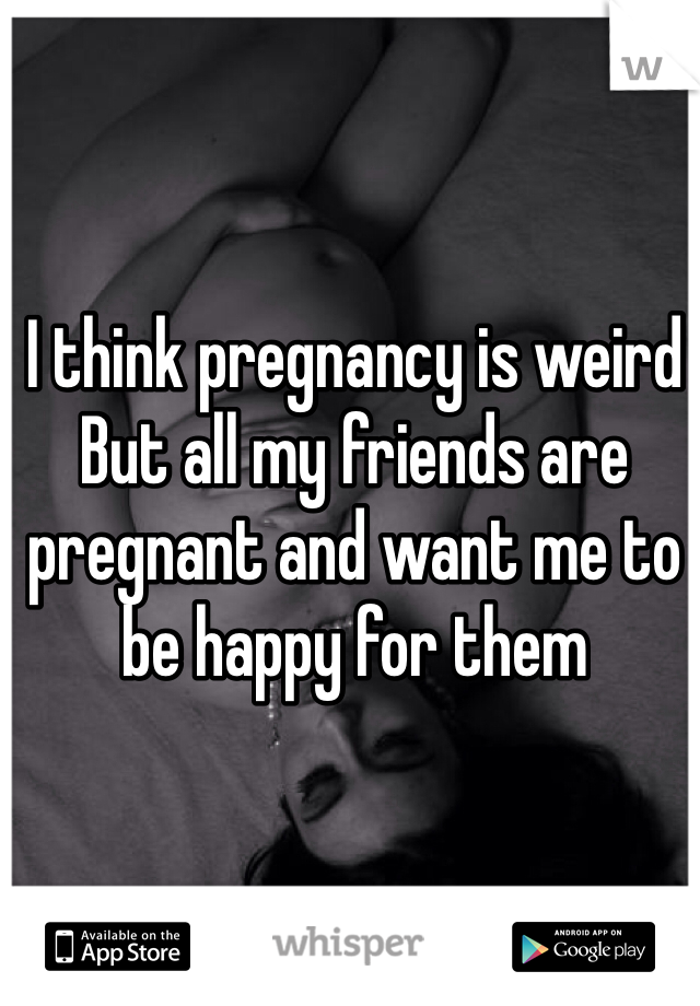 I think pregnancy is weird
But all my friends are pregnant and want me to be happy for them 
