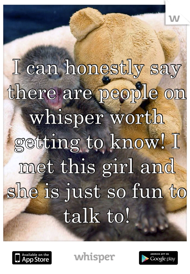 I can honestly say there are people on whisper worth getting to know! I met this girl and she is just so fun to talk to! 