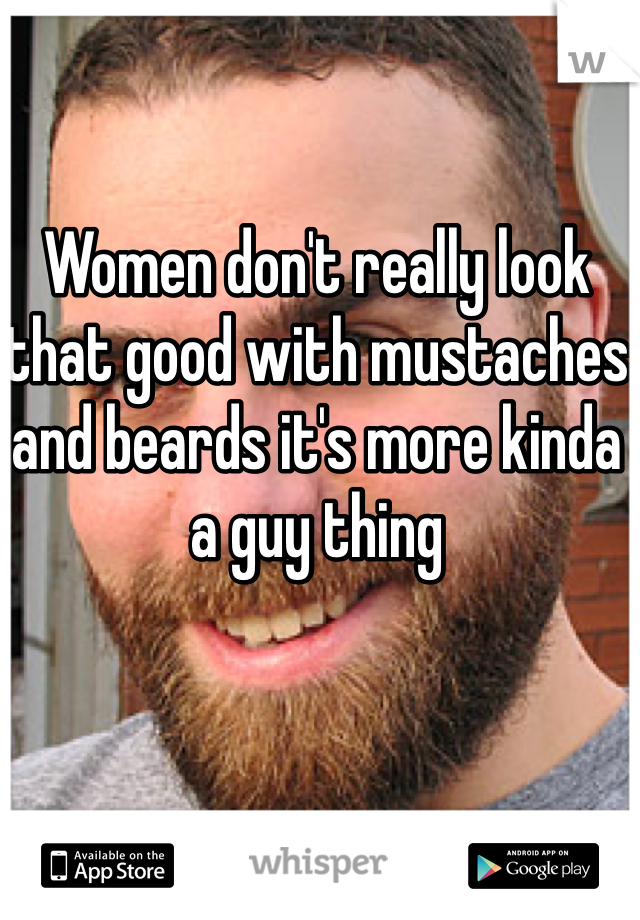 Women don't really look that good with mustaches and beards it's more kinda a guy thing