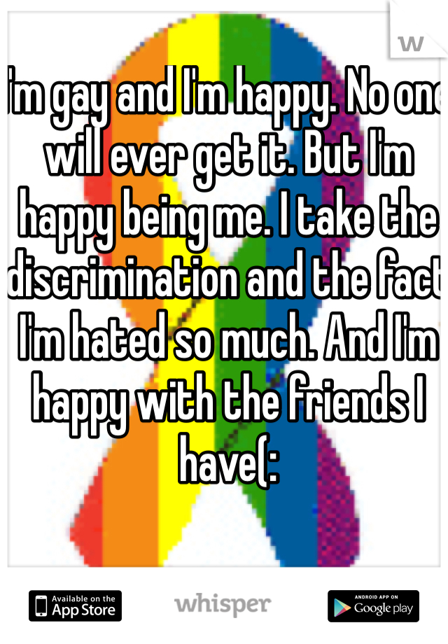 I'm gay and I'm happy. No one will ever get it. But I'm happy being me. I take the discrimination and the fact I'm hated so much. And I'm happy with the friends I have(: 