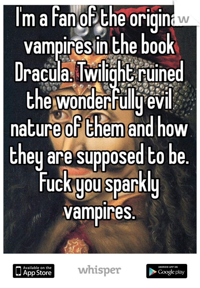 I'm a fan of the original vampires in the book Dracula. Twilight ruined the wonderfully evil nature of them and how they are supposed to be. Fuck you sparkly vampires. 