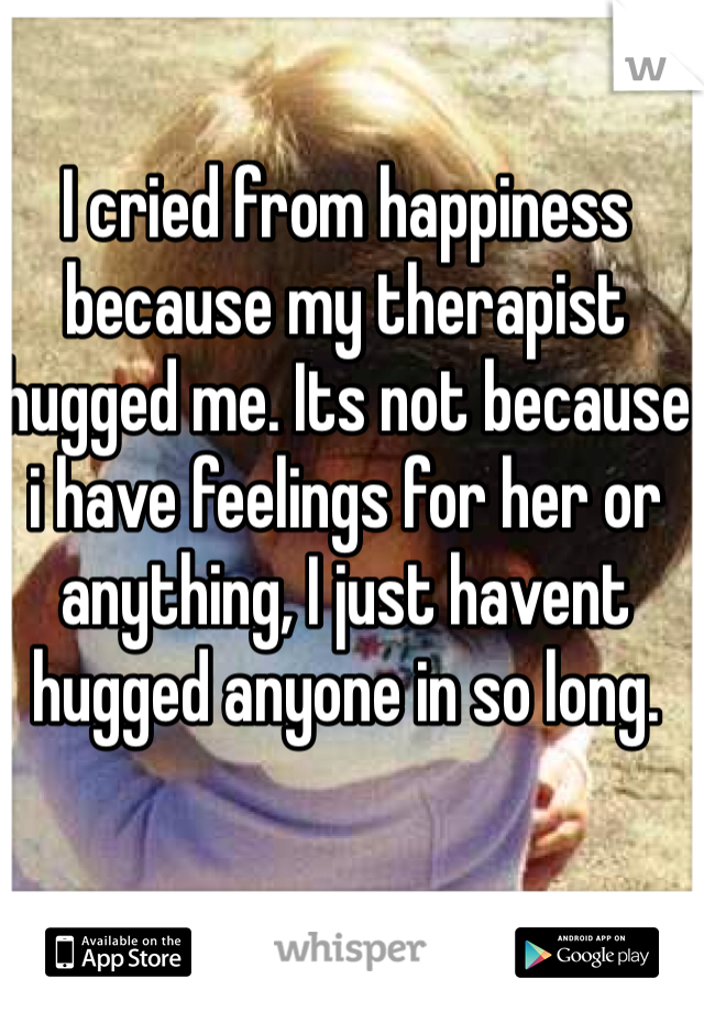 I cried from happiness because my therapist hugged me. Its not because i have feelings for her or anything, I just havent hugged anyone in so long.