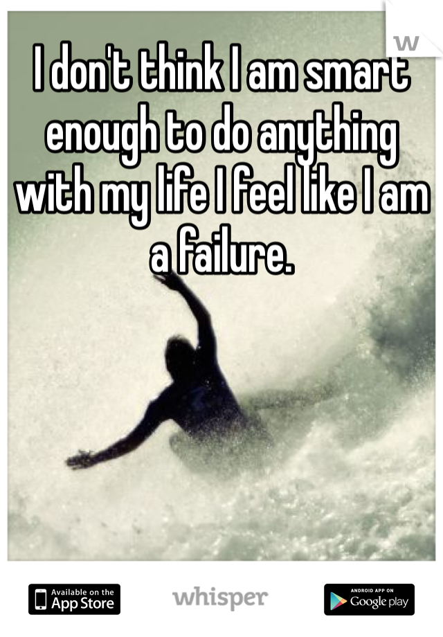 I don't think I am smart enough to do anything with my life I feel like I am a failure.