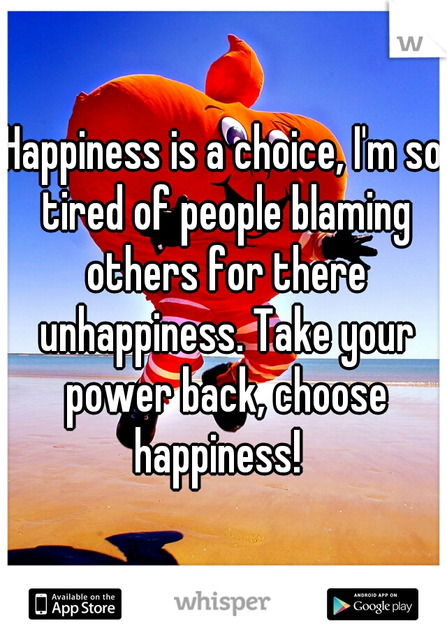 Happiness is a choice, I'm so tired of people blaming others for there unhappiness. Take your power back, choose happiness!  