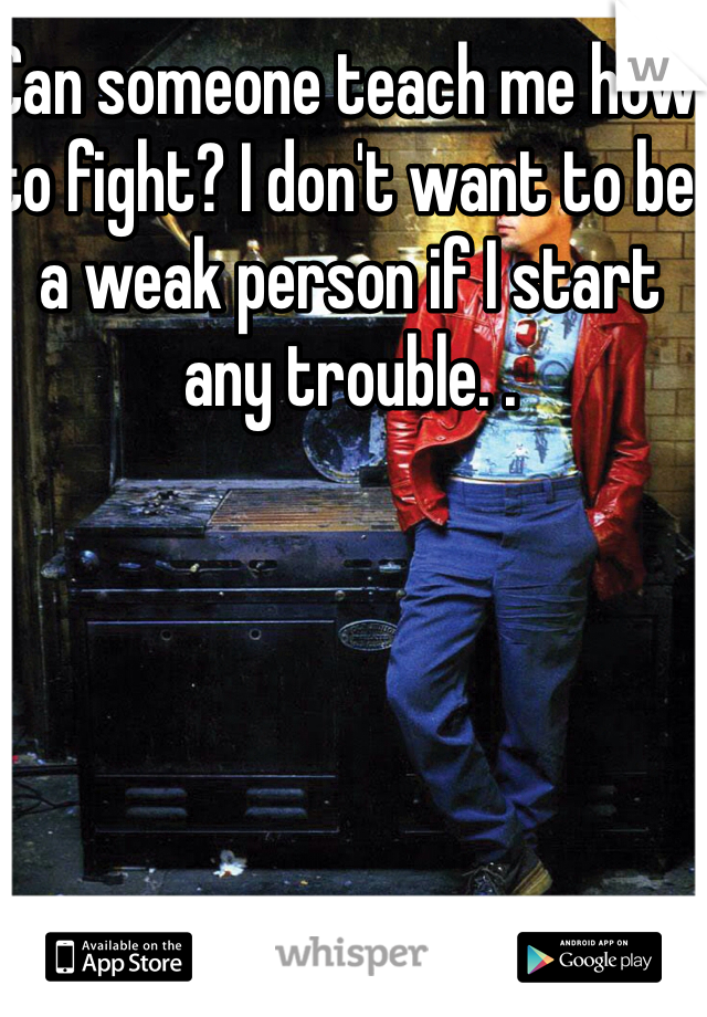 Can someone teach me how to fight? I don't want to be a weak person if I start any trouble. . 