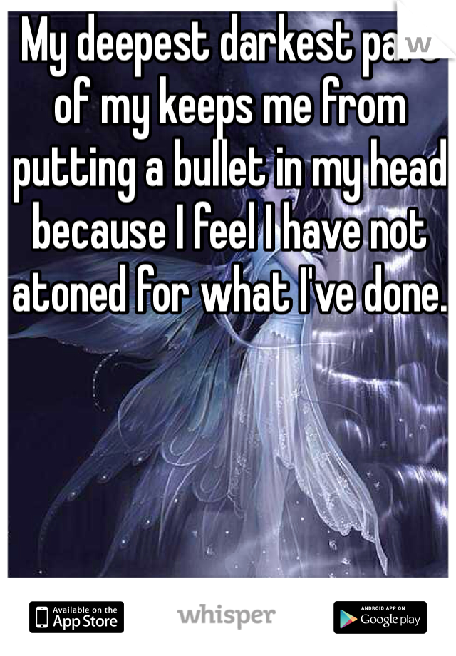 My deepest darkest part of my keeps me from putting a bullet in my head because I feel I have not atoned for what I've done. 