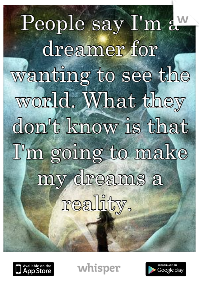 People say I'm a dreamer for wanting to see the world. What they don't know is that I'm going to make my dreams a reality. 