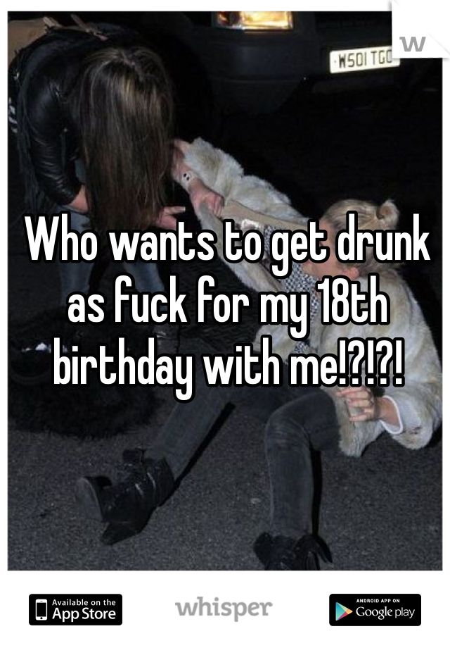 Who wants to get drunk as fuck for my 18th birthday with me!?!?!
