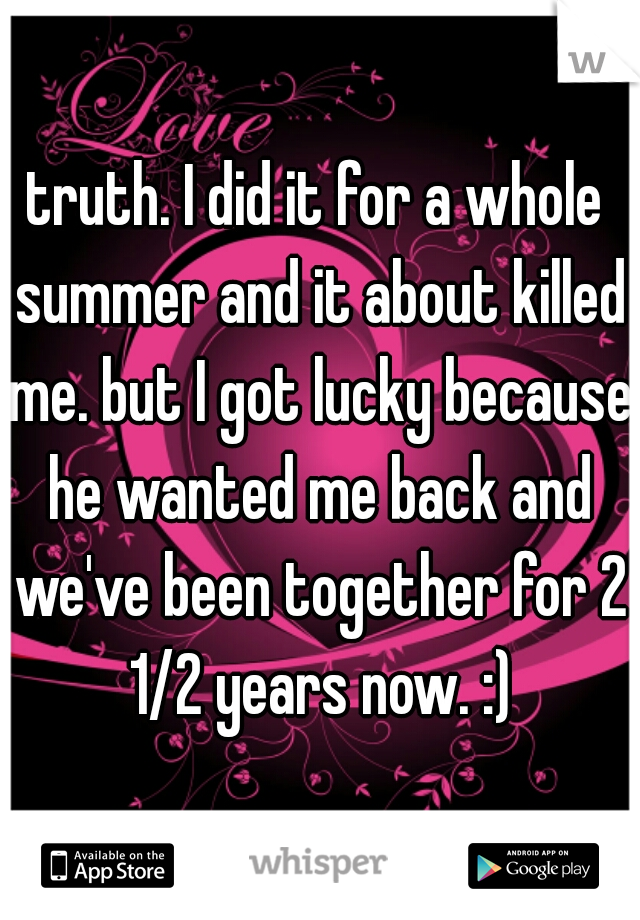 truth. I did it for a whole summer and it about killed me. but I got lucky because he wanted me back and we've been together for 2 1/2 years now. :)