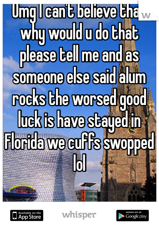 Omg I can't believe that why would u do that please tell me and as someone else said alum rocks the worsed good luck is have stayed in Florida we cuffs swopped lol