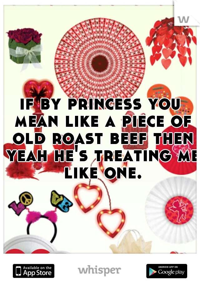 if by princess you mean like a piece of old roast beef then yeah he's treating me like one.
