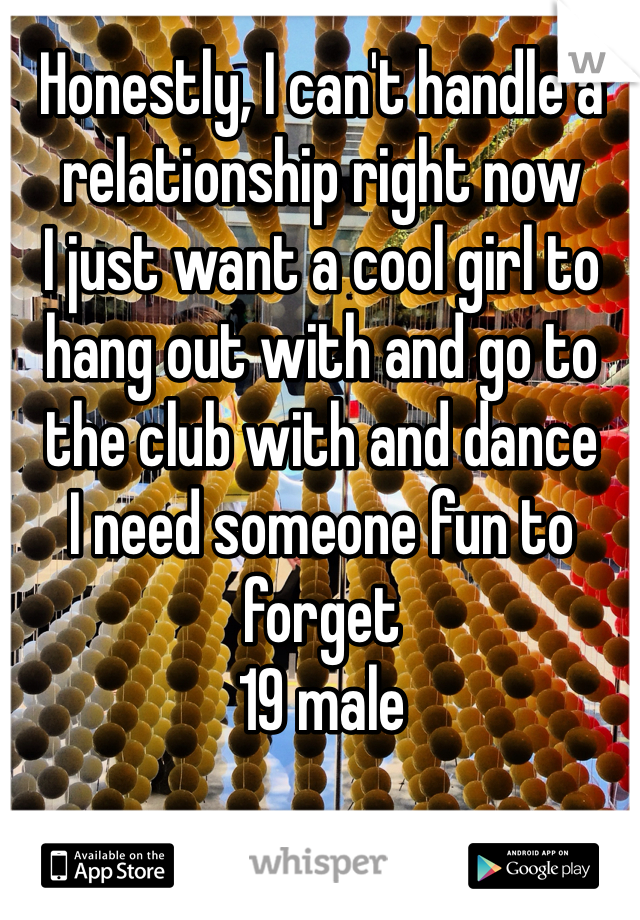 Honestly, I can't handle a relationship right now
I just want a cool girl to hang out with and go to the club with and dance
I need someone fun to forget 
19 male
