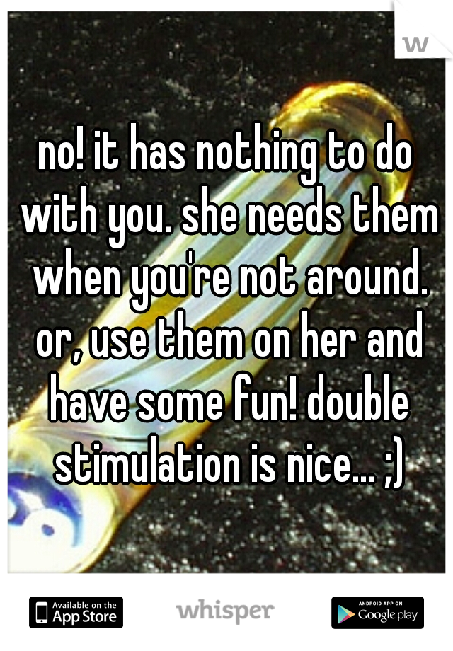 no! it has nothing to do with you. she needs them when you're not around. or, use them on her and have some fun! double stimulation is nice... ;)